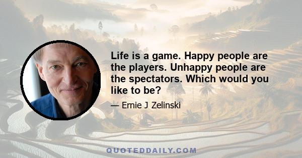 Life is a game. Happy people are the players. Unhappy people are the spectators. Which would you like to be?