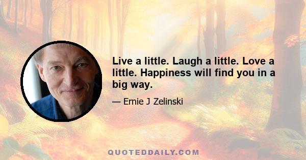 Live a little. Laugh a little. Love a little. Happiness will find you in a big way.