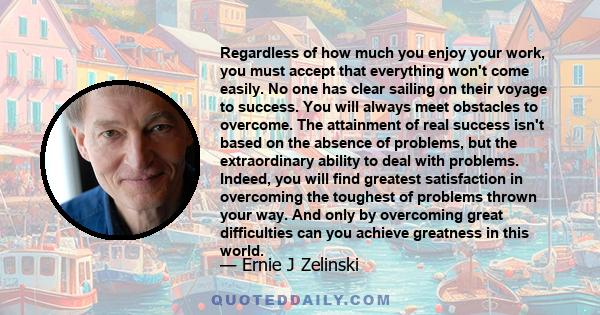 Regardless of how much you enjoy your work, you must accept that everything won't come easily. No one has clear sailing on their voyage to success. You will always meet obstacles to overcome. The attainment of real