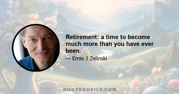 Retirement: a time to become much more than you have ever been.