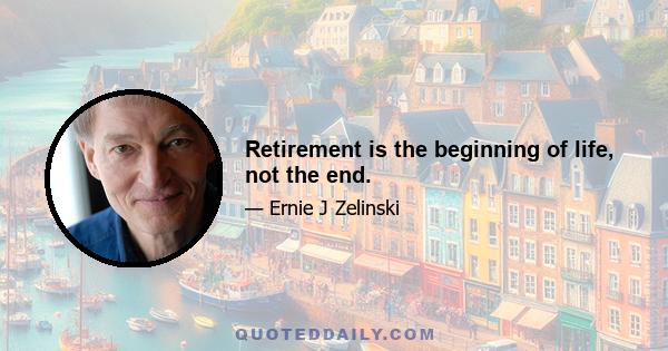 Retirement is the beginning of life, not the end.