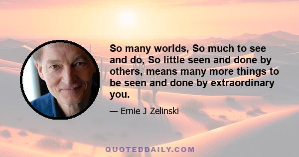 So many worlds, So much to see and do, So little seen and done by others, means many more things to be seen and done by extraordinary you.