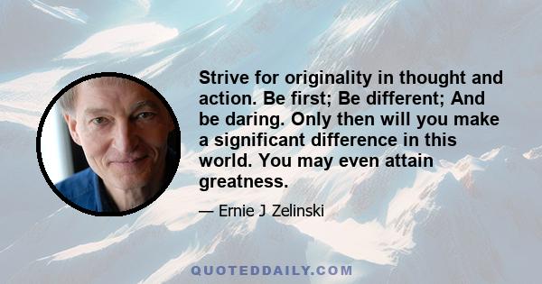 Strive for originality in thought and action. Be first; Be different; And be daring. Only then will you make a significant difference in this world. You may even attain greatness.