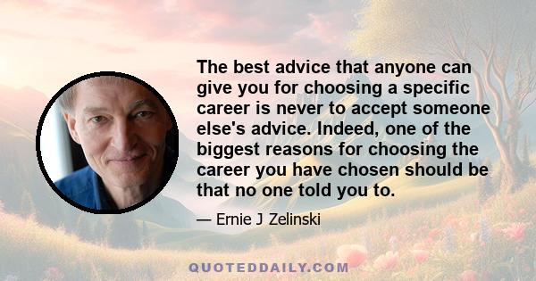 The best advice that anyone can give you for choosing a specific career is never to accept someone else's advice. Indeed, one of the biggest reasons for choosing the career you have chosen should be that no one told you 