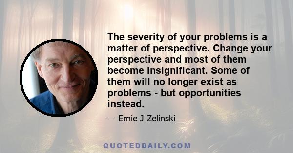 The severity of your problems is a matter of perspective. Change your perspective and most of them become insignificant. Some of them will no longer exist as problems - but opportunities instead.