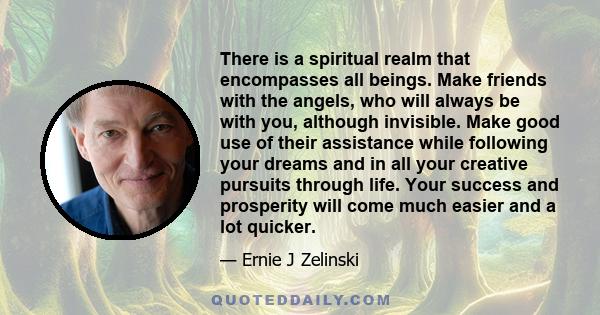 There is a spiritual realm that encompasses all beings. Make friends with the angels, who will always be with you, although invisible. Make good use of their assistance while following your dreams and in all your