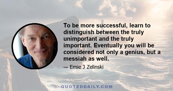 To be more successful, learn to distinguish between the truly unimportant and the truly important. Eventually you will be considered not only a genius, but a messiah as well.