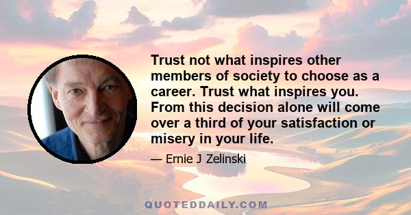 Trust not what inspires other members of society to choose as a career. Trust what inspires you. From this decision alone will come over a third of your satisfaction or misery in your life.