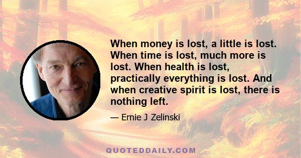 When money is lost, a little is lost. When time is lost, much more is lost. When health is lost, practically everything is lost. And when creative spirit is lost, there is nothing left.