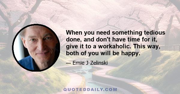 When you need something tedious done, and don't have time for it, give it to a workaholic. This way, both of you will be happy.