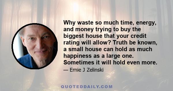 Why waste so much time, energy, and money trying to buy the biggest house that your credit rating will allow? Truth be known, a small house can hold as much happiness as a large one. Sometimes it will hold even more.