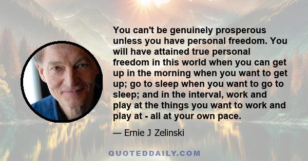 You can't be genuinely prosperous unless you have personal freedom. You will have attained true personal freedom in this world when you can get up in the morning when you want to get up; go to sleep when you want to go