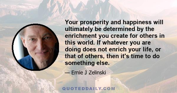 Your prosperity and happiness will ultimately be determined by the enrichment you create for others in this world. If whatever you are doing does not enrich your life, or that of others, then it's time to do something