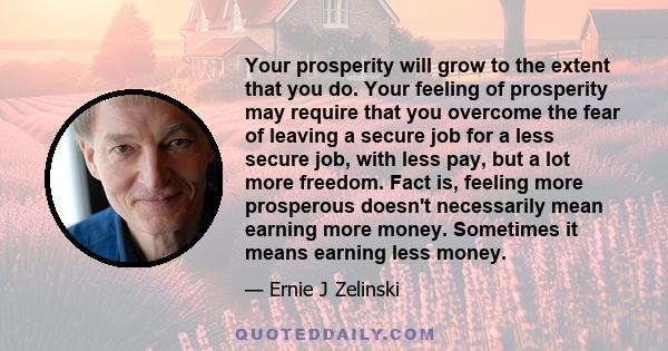 Your prosperity will grow to the extent that you do. Your feeling of prosperity may require that you overcome the fear of leaving a secure job for a less secure job, with less pay, but a lot more freedom. Fact is,