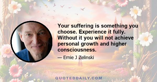 Your suffering is something you choose. Experience it fully. Without it you will not achieve personal growth and higher consciousness.