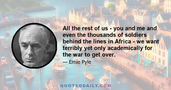 All the rest of us - you and me and even the thousands of soldiers behind the lines in Africa - we want terribly yet only academically for the war to get over.