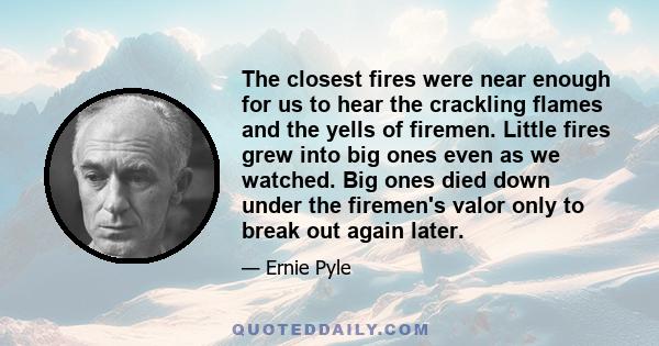 The closest fires were near enough for us to hear the crackling flames and the yells of firemen. Little fires grew into big ones even as we watched. Big ones died down under the firemen's valor only to break out again