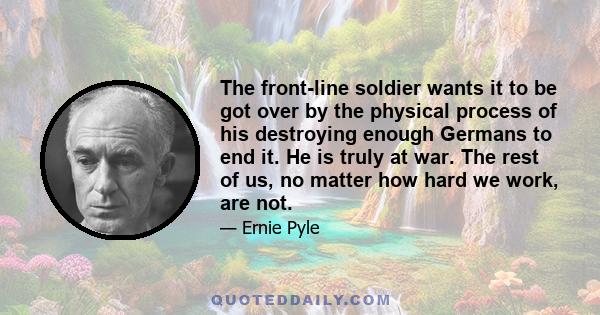 The front-line soldier wants it to be got over by the physical process of his destroying enough Germans to end it. He is truly at war. The rest of us, no matter how hard we work, are not.