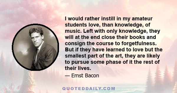 I would rather instill in my amateur students love, than knowledge, of music. Left with only knowledge, they will at the end close their books and consign the course to forgetfulness. But if they have learned to love