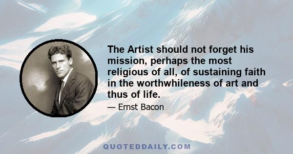 The Artist should not forget his mission, perhaps the most religious of all, of sustaining faith in the worthwhileness of art and thus of life.