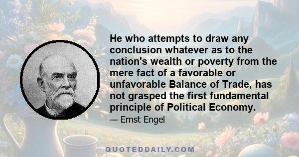 He who attempts to draw any conclusion whatever as to the nation's wealth or poverty from the mere fact of a favorable or unfavorable Balance of Trade, has not grasped the first fundamental principle of Political