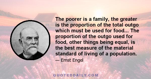 The poorer is a family, the greater is the proportion of the total outgo which must be used for food... The proportion of the outgo used for food, other things being equal, is the best measure of the material standard