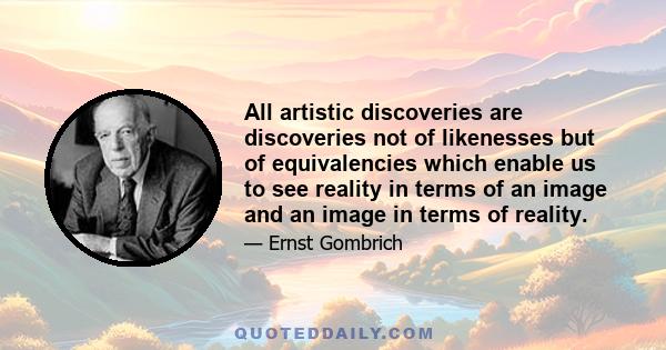 All artistic discoveries are discoveries not of likenesses but of equivalencies which enable us to see reality in terms of an image and an image in terms of reality.