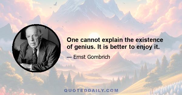 One cannot explain the existence of genius. It is better to enjoy it.