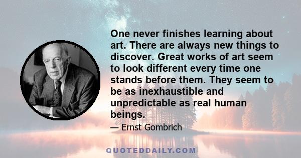 One never finishes learning about art. There are always new things to discover. Great works of art seem to look different every time one stands before them. They seem to be as inexhaustible and unpredictable as real