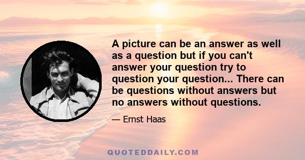 A picture can be an answer as well as a question but if you can't answer your question try to question your question... There can be questions without answers but no answers without questions.