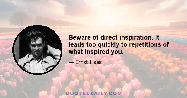 Beware of direct inspiration. It leads too quickly to repetitions of what inspired you.