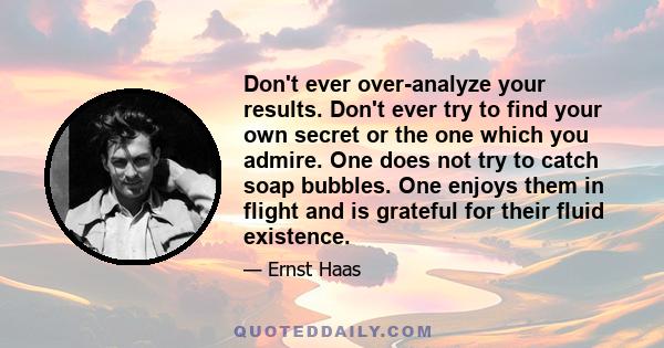 Don't ever over-analyze your results. Don't ever try to find your own secret or the one which you admire. One does not try to catch soap bubbles. One enjoys them in flight and is grateful for their fluid existence.