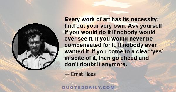 Every work of art has its necessity; find out your very own. Ask yourself if you would do it if nobody would ever see it, if you would never be compensated for it, if nobody ever wanted it. If you come to a clear ‘yes’