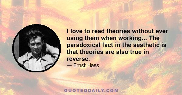 I love to read theories without ever using them when working... The paradoxical fact in the aesthetic is that theories are also true in reverse.