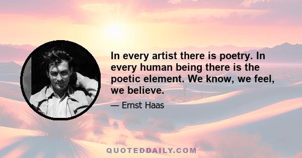 In every artist there is poetry. In every human being there is the poetic element. We know, we feel, we believe.