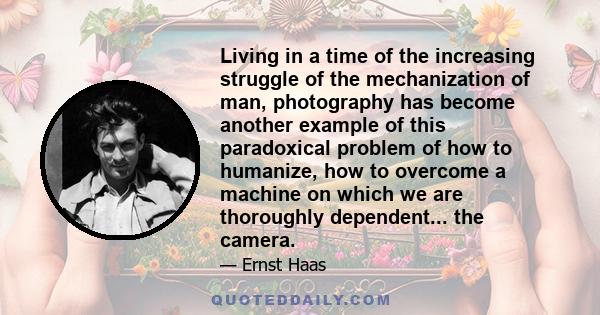 Living in a time of the increasing struggle of the mechanization of man, photography has become another example of this paradoxical problem of how to humanize, how to overcome a machine on which we are thoroughly