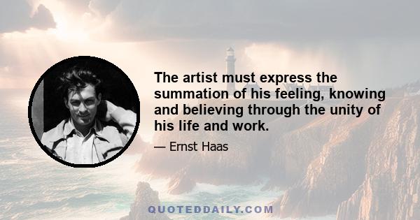 The artist must express the summation of his feeling, knowing and believing through the unity of his life and work.