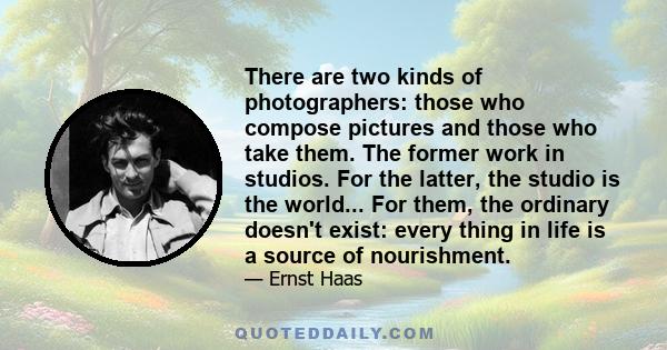 There are two kinds of photographers: those who compose pictures and those who take them. The former work in studios. For the latter, the studio is the world... For them, the ordinary doesn't exist: every thing in life