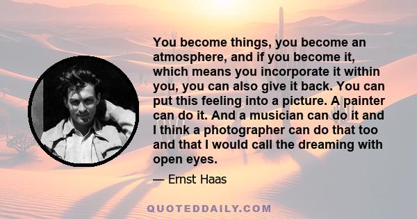 You become things, you become an atmosphere, and if you become it, which means you incorporate it within you, you can also give it back. You can put this feeling into a picture. A painter can do it. And a musician can