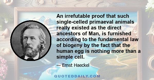 An irrefutable proof that such single-celled primaeval animals really existed as the direct ancestors of Man, is furnished according to the fundamental law of biogeny by the fact that the human egg is nothing more than