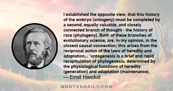 I established the opposite view, that this history of the embryo (ontogeny) must be completed by a second, equally valuable, and closely connected branch of thought - the history of race (phylogeny). Both of these