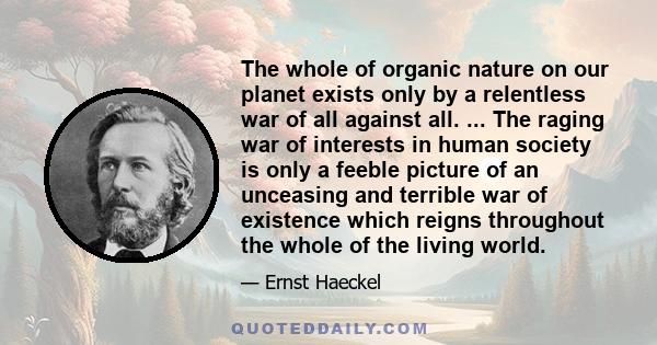 The whole of organic nature on our planet exists only by a relentless war of all against all. ... The raging war of interests in human society is only a feeble picture of an unceasing and terrible war of existence which 