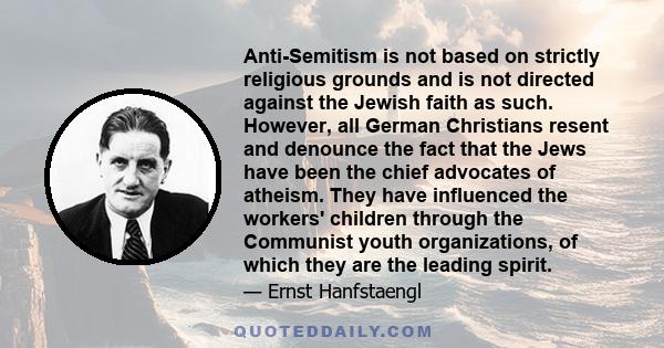 Anti-Semitism is not based on strictly religious grounds and is not directed against the Jewish faith as such. However, all German Christians resent and denounce the fact that the Jews have been the chief advocates of