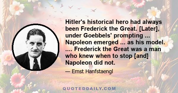 Hitler's historical hero had always been Frederick the Great. [Later], under Goebbels' prompting ... Napoleon emerged ... as his model. .... Frederick the Great was a man who knew when to stop [and] Napoleon did not.