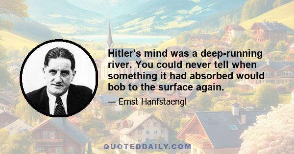 Hitler's mind was a deep-running river. You could never tell when something it had absorbed would bob to the surface again.