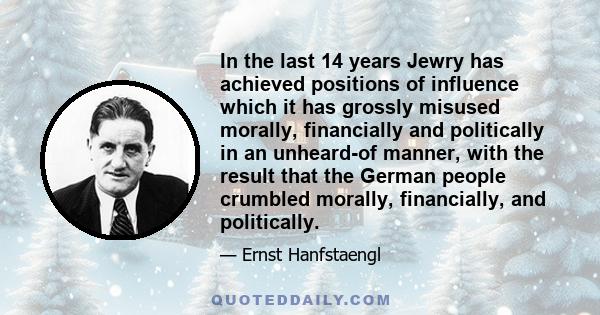 In the last 14 years Jewry has achieved positions of influence which it has grossly misused morally, financially and politically in an unheard-of manner, with the result that the German people crumbled morally,