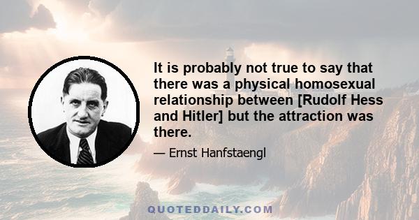 It is probably not true to say that there was a physical homosexual relationship between [Rudolf Hess and Hitler] but the attraction was there.