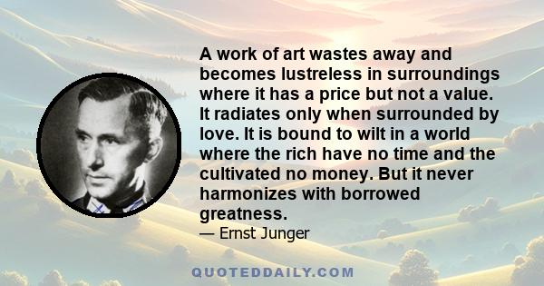 A work of art wastes away and becomes lustreless in surroundings where it has a price but not a value. It radiates only when surrounded by love. It is bound to wilt in a world where the rich have no time and the