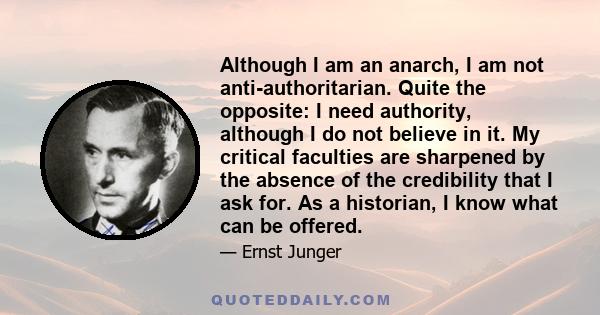 Although I am an anarch, I am not anti-authoritarian. Quite the opposite: I need authority, although I do not believe in it. My critical faculties are sharpened by the absence of the credibility that I ask for. As a