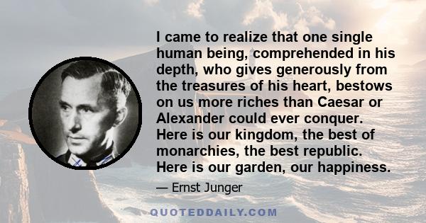 I came to realize that one single human being, comprehended in his depth, who gives generously from the treasures of his heart, bestows on us more riches than Caesar or Alexander could ever conquer. Here is our kingdom, 